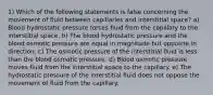 1) Which of the following statements is false concerning the movement of fluid between capillaries and interstitial space? a) Blood hydrostatic pressure forces fluid from the capillary to the interstitial space. b) The blood hydrostatic pressure and the blood osmotic pressure are equal in magnitude but opposite in direction. c) The osmotic pressure of the interstitial fluid is less than the blood osmotic pressure. d) Blood osmotic pressure moves fluid from the interstitial space to the capillary. e) The hydrostatic pressure of the interstitial fluid does not oppose the movement of fluid from the capillary.