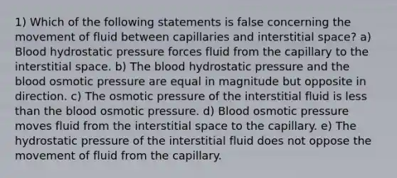 1) Which of the following statements is false concerning the movement of fluid between capillaries and interstitial space? a) Blood hydrostatic pressure forces fluid from the capillary to the interstitial space. b) The blood hydrostatic pressure and the blood osmotic pressure are equal in magnitude but opposite in direction. c) The osmotic pressure of the interstitial fluid is less than the blood osmotic pressure. d) Blood osmotic pressure moves fluid from the interstitial space to the capillary. e) The hydrostatic pressure of the interstitial fluid does not oppose the movement of fluid from the capillary.