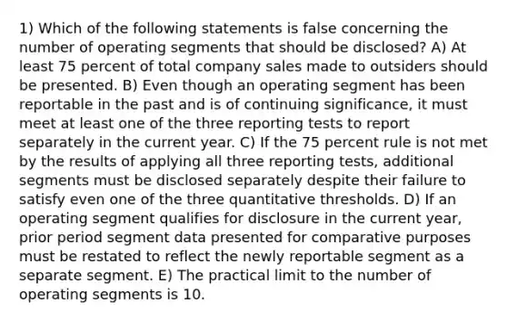 1) Which of the following statements is false concerning the number of operating segments that should be disclosed? A) At least 75 percent of total company sales made to outsiders should be presented. B) Even though an operating segment has been reportable in the past and is of continuing significance, it must meet at least one of the three reporting tests to report separately in the current year. C) If the 75 percent rule is not met by the results of applying all three reporting tests, additional segments must be disclosed separately despite their failure to satisfy even one of the three quantitative thresholds. D) If an operating segment qualifies for disclosure in the current year, prior period segment data presented for comparative purposes must be restated to reflect the newly reportable segment as a separate segment. E) The practical limit to the number of operating segments is 10.