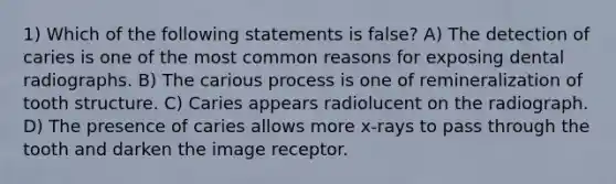 1) Which of the following statements is false? A) The detection of caries is one of the most common reasons for exposing dental radiographs. B) The carious process is one of remineralization of tooth structure. C) Caries appears radiolucent on the radiograph. D) The presence of caries allows more x-rays to pass through the tooth and darken the image receptor.