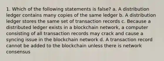 1. Which of the following statements is false? a. A distribution ledger contains many copies of the same ledger b. A distribution ledger stores the same set of transaction records c. Because a distributed ledger exists in a blockchain network, a computer consisting of all transaction records may crack and cause a syncing issue in the blockchain network d. A transaction record cannot be added to the blockchain unless there is network consensus