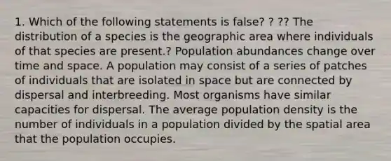 1. Which of the following statements is false? ? ?? The distribution of a species is the geographic area where individuals of that species are present.? Population abundances change over time and space. A population may consist of a series of patches of individuals that are isolated in space but are connected by dispersal and interbreeding. Most organisms have similar capacities for dispersal. The average population density is the number of individuals in a population divided by the spatial area that the population occupies.