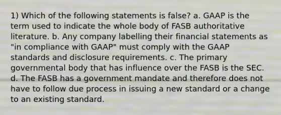 1) Which of the following statements is false? a. GAAP is the term used to indicate the whole body of FASB authoritative literature. b. Any company labelling their <a href='https://www.questionai.com/knowledge/kFBJaQCz4b-financial-statements' class='anchor-knowledge'>financial statements</a> as "in compliance with GAAP" must comply with the GAAP standards and disclosure requirements. c. The primary governmental body that has influence over the FASB is the SEC. d. The FASB has a government mandate and therefore does not have to follow due process in issuing a new standard or a change to an existing standard.