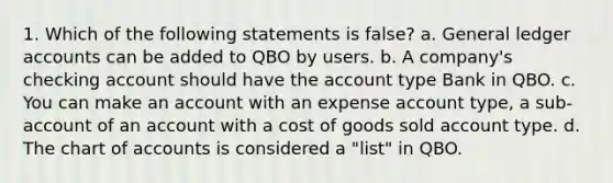 1. Which of the following statements is false? a. General ledger accounts can be added to QBO by users. b. A company's checking account should have the account type Bank in QBO. c. You can make an account with an expense account type, a sub-account of an account with a cost of goods sold account type. d. The chart of accounts is considered a "list" in QBO.