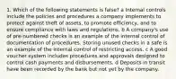 1. Which of the following statements is false? a Internal controls include the policies and procedures a company implements to protect against theft of assets, to promote efficiency, and to ensure compliance with laws and regulations. b A company's use of pre-numbered checks is an example of the internal control of documentation of procedures. Storing unused checks in a safe is an example of the internal control of restricting access. c A good voucher system includes procedures and approvals designed to control cash payments and disbursements. d Deposits in transit have been recorded by the bank but not yet by the company.