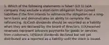 1. Which of the following statements is false? (LO 1) (a)A company may exclude a short-term obligation from current liabilities if the firm intends to refinance the obligation on a long-term basis and demonstrates an ability to complete the refinancing. (b)Cash dividends should be recorded as a liability when they are declared by the board of directors. (c)Unearned revenues represent advance payments for goods or services from customers. (d)Stock dividends declared but not yet distributed are a reported as a liability until the stock is issued.