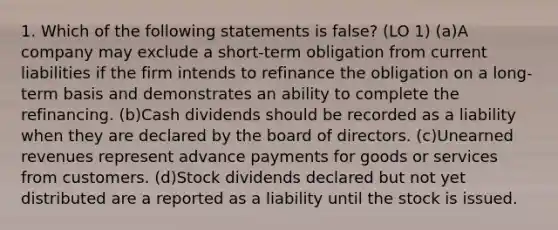 1. Which of the following statements is false? (LO 1) (a)A company may exclude a short-term obligation from current liabilities if the firm intends to refinance the obligation on a long-term basis and demonstrates an ability to complete the refinancing. (b)Cash dividends should be recorded as a liability when they are declared by the board of directors. (c)Unearned revenues represent advance payments for goods or services from customers. (d)Stock dividends declared but not yet distributed are a reported as a liability until the stock is issued.