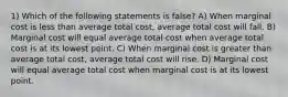 1) Which of the following statements is false? A) When marginal cost is less than average total cost, average total cost will fall. B) Marginal cost will equal average total cost when average total cost is at its lowest point. C) When marginal cost is greater than average total cost, average total cost will rise. D) Marginal cost will equal average total cost when marginal cost is at its lowest point.