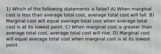 1) Which of the following statements is false? A) When marginal cost is less than average total cost, average total cost will fall. B) Marginal cost will equal average total cost when average total cost is at its lowest point. C) When marginal cost is greater than average total cost, average total cost will rise. D) Marginal cost will equal average total cost when marginal cost is at its lowest point.