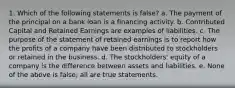 1. Which of the following statements is false? a. The payment of the principal on a bank loan is a financing activity. b. Contributed Capital and Retained Earnings are examples of liabilities. c. The purpose of the statement of retained earnings is to report how the profits of a company have been distributed to stockholders or retained in the business. d. The stockholders' equity of a company is the difference between assets and liabilities. e. None of the above is false; all are true statements.