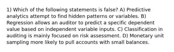 1) Which of the following statements is false? A) Predictive analytics attempt to find hidden patterns or variables. B) Regression allows an auditor to predict a specific dependent value based on independent variable inputs. C) Classification in auditing is mainly focused on risk assessment. D) Monetary unit sampling more likely to pull accounts with small balances.