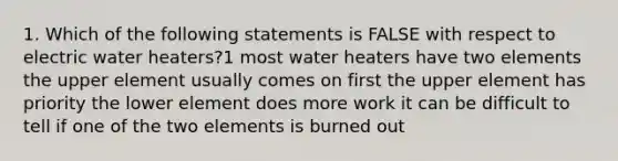 1. Which of the following statements is FALSE with respect to electric water heaters?1 most water heaters have two elements the upper element usually comes on first the upper element has priority the lower element does more work it can be difficult to tell if one of the two elements is burned out