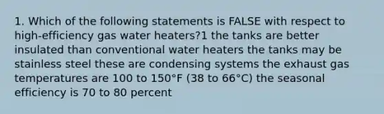 1. Which of the following statements is FALSE with respect to high-efficiency gas water heaters?1 the tanks are better insulated than conventional water heaters the tanks may be stainless steel these are condensing systems the exhaust gas temperatures are 100 to 150°F (38 to 66°C) the seasonal efficiency is 70 to 80 percent