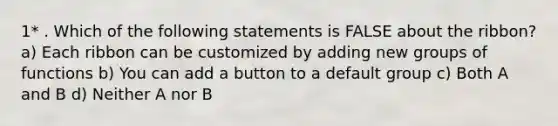 1* . Which of the following statements is FALSE about the ribbon? a) Each ribbon can be customized by adding new groups of functions b) You can add a button to a default group c) Both A and B d) Neither A nor B