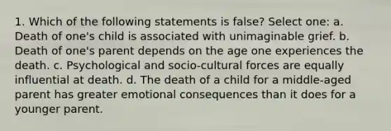 1. Which of the following statements is false? Select one: a. Death of one's child is associated with unimaginable grief. b. Death of one's parent depends on the age one experiences the death. c. Psychological and socio-cultural forces are equally influential at death. d. The death of a child for a middle-aged parent has greater emotional consequences than it does for a younger parent.