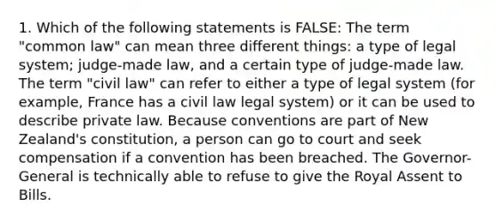 1. Which of the following statements is FALSE: The term "common law" can mean three different things: a type of legal system; judge-made law, and a certain type of judge-made law. The term "civil law" can refer to either a type of legal system (for example, France has a civil law legal system) or it can be used to describe private law. Because conventions are part of New Zealand's constitution, a person can go to court and seek compensation if a convention has been breached. The Governor-General is technically able to refuse to give the Royal Assent to Bills.