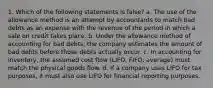 1. Which of the following statements is false? a. The use of the allowance method is an attempt by accountants to match bad debts as an expense with the revenue of the period in which a sale on credit takes place. b. Under the allowance method of accounting for bad debts, the company estimates the amount of bad debts before those debts actually occur. c. In accounting for inventory, the assumed cost flow (LIFO, FIFO, average) must match the physical goods flow. d. If a company uses LIFO for tax purposes, it must also use LIFO for financial reporting purposes.