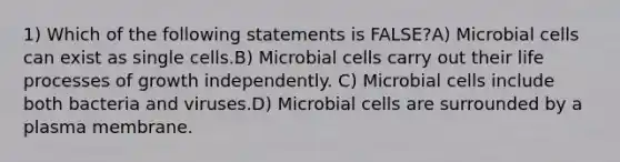 1) Which of the following statements is FALSE?A) Microbial cells can exist as single cells.B) Microbial cells carry out their life processes of growth independently. C) Microbial cells include both bacteria and viruses.D) Microbial cells are surrounded by a plasma membrane.