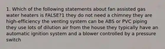 1. Which of the following statements about fan assisted gas water heaters is FALSE?1 they do not need a chimney they are high-efficiency the venting system can be ABS or PVC piping they use lots of dilution air from the house they typically have an automatic ignition system and a blower controlled by a pressure switch