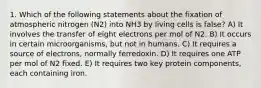 1. Which of the following statements about the fixation of atmospheric nitrogen (N2) into NH3 by living cells is false? A) It involves the transfer of eight electrons per mol of N2. B) It occurs in certain microorganisms, but not in humans. C) It requires a source of electrons, normally ferredoxin. D) It requires one ATP per mol of N2 fixed. E) It requires two key protein components, each containing iron.