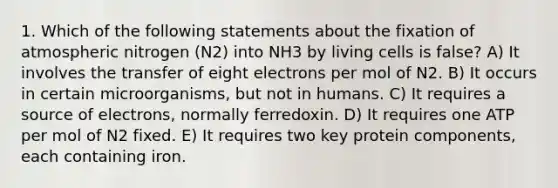 1. Which of the following statements about the fixation of atmospheric nitrogen (N2) into NH3 by living cells is false? A) It involves the transfer of eight electrons per mol of N2. B) It occurs in certain microorganisms, but not in humans. C) It requires a source of electrons, normally ferredoxin. D) It requires one ATP per mol of N2 fixed. E) It requires two key protein components, each containing iron.