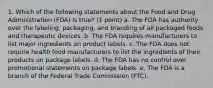 1. Which of the following statements about the Food and Drug Administration (FDA) is true? (1 point) a. The FDA has authority over the labeling, packaging, and branding of all packaged foods and therapeutic devices. b. The FDA requires manufacturers to list major ingredients on product labels. c. The FDA does not require health food manufacturers to list the ingredients of their products on package labels. d. The FDA has no control over promotional statements on package labels. e. The FDA is a branch of the Federal Trade Commission (FTC).