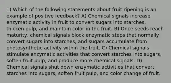 1) Which of the following statements about fruit ripening is an example of positive feedback? A) Chemical signals increase enzymatic activity in fruit to convert sugars into starches, thicken pulp, and maintain color in the fruit. B) Once seeds reach maturity, chemical signals block enzymatic steps that normally convert sugars into starches, and sugars accumulate from photosynthetic activity within the fruit. C) Chemical signals stimulate enzymatic activities that convert starches into sugars, soften fruit pulp, and produce more chemical signals. D) Chemical signals shut down enzymatic activities that convert starches into sugars, soften fruit pulp, and color change of fruit.