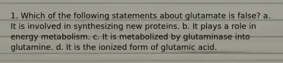 1. Which of the following statements about glutamate is false? a. It is involved in synthesizing new proteins. b. It plays a role in energy metabolism. c. It is metabolized by glutaminase into glutamine. d. It is the ionized form of glutamic acid.