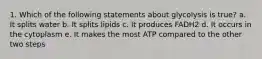 1. Which of the following statements about glycolysis is true? a. It splits water b. It splits lipids c. It produces FADH2 d. It occurs in the cytoplasm e. It makes the most ATP compared to the other two steps