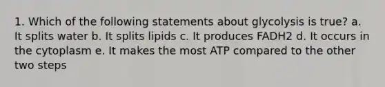 1. Which of the following statements about glycolysis is true? a. It splits water b. It splits lipids c. It produces FADH2 d. It occurs in the cytoplasm e. It makes the most ATP compared to the other two steps