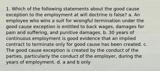 1. Which of the following statements about the good cause exception to the employment at will doctrine is false? a. An employee who wins a suit for wrongful termination under the good cause exception is entitled to back wages, damages for pain and suffering, and punitive damages. b. 30 years of continuous employment is good evidence that an implied contract to terminate only for good cause has been created. c. The good cause exception is created by the conduct of the parties, particularly the conduct of the employer, during the years of employment. d. a and b only