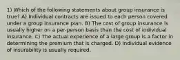 1) Which of the following statements about group insurance is true? A) Individual contracts are issued to each person covered under a group insurance plan. B) The cost of group insurance is usually higher on a per-person basis than the cost of individual insurance. C) The actual experience of a large group is a factor in determining the premium that is charged. D) Individual evidence of insurability is usually required.