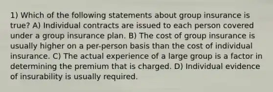 1) Which of the following statements about group insurance is true? A) Individual contracts are issued to each person covered under a group insurance plan. B) The cost of group insurance is usually higher on a per-person basis than the cost of individual insurance. C) The actual experience of a large group is a factor in determining the premium that is charged. D) Individual evidence of insurability is usually required.