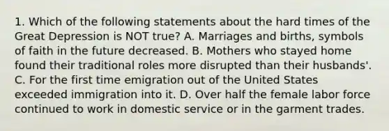 1. Which of the following statements about the hard times of the Great Depression is NOT true? A. Marriages and births, symbols of faith in the future decreased. B. Mothers who stayed home found their traditional roles more disrupted than their husbands'. C. For the first time emigration out of the United States exceeded immigration into it. D. Over half the female labor force continued to work in domestic service or in the garment trades.