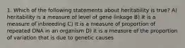 1. Which of the following statements about heritability is true? A) heritability is a measure of level of gene linkage B) It is a measure of inbreeding C) It is a measure of proportion of repeated DNA in an organism D) It is a measure of the proportion of variation that is due to genetic causes