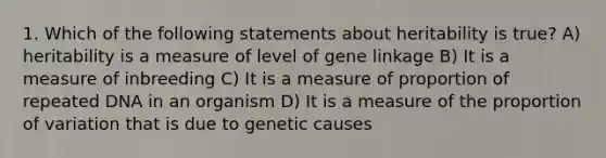 1. Which of the following statements about heritability is true? A) heritability is a measure of level of gene linkage B) It is a measure of inbreeding C) It is a measure of proportion of repeated DNA in an organism D) It is a measure of the proportion of variation that is due to genetic causes