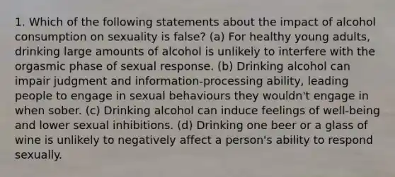 1. Which of the following statements about the impact of alcohol consumption on sexuality is false? (a) For healthy young adults, drinking large amounts of alcohol is unlikely to interfere with the orgasmic phase of sexual response. (b) Drinking alcohol can impair judgment and information-processing ability, leading people to engage in sexual behaviours they wouldn't engage in when sober. (c) Drinking alcohol can induce feelings of well-being and lower sexual inhibitions. (d) Drinking one beer or a glass of wine is unlikely to negatively affect a person's ability to respond sexually.