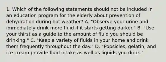 1. Which of the following statements should not be included in an education program for the elderly about prevention of dehydration during hot weather? A. "Observe your urine and immediately drink more fluid if it starts getting darker." B. "Use your thirst as a guide to the amount of fluid you should be drinking." C. "Keep a variety of fluids in your home and drink them frequently throughout the day." D. "Popsicles, gelatin, and ice cream provide fluid intake as well as liquids you drink."