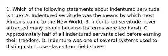 1. Which of the following statements about indentured servitude is true? A. Indentured servitude was the means by which most Africans came to the New World. B. Indentured servitude never attracted many people because its terms were too harsh. C. Approximately half of all indentured servants died before earning their freedom. D. Indenture was one of several systems used to distinguish house slaves from field slaves.