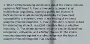 1. Which of the following statements about the innate immune system is NOT true? A. Innate immunity is present in all multicellular organisms, including plants and insects. B. Deficiencies in innate immunity markedly increase host susceptibility to infection, even in the setting of an intact adaptive immune response. C. Innate immunity is better suited for eliminating virulent, resistant microbes than is adaptive immunity. D. The innate immune response can be divided into recognition, activation, and effector phases. E. The innate immune response against microbes influences the type of adaptive immune response that develops.