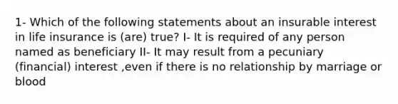 1- Which of the following statements about an insurable interest in life insurance is (are) true? I- It is required of any person named as beneficiary II- It may result from a pecuniary (financial) interest ,even if there is no relationship by marriage or blood