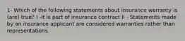 1- Which of the following statements about insurance warranty is (are) true? I -It is part of insurance contract II - Statements made by an insurance applicant are considered warranties rather than representations.