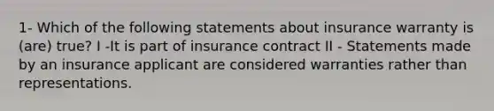 1- Which of the following statements about insurance warranty is (are) true? I -It is part of insurance contract II - Statements made by an insurance applicant are considered warranties rather than representations.