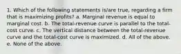 1. Which of the following statements is/are true, regarding a firm that is maximizing profits? a. Marginal revenue is equal to marginal cost. b. The total-revenue curve is parallel to the total-cost curve. c. The vertical distance between the total-revenue curve and the total-cost curve is maximized. d. All of the above. e. None of the above.