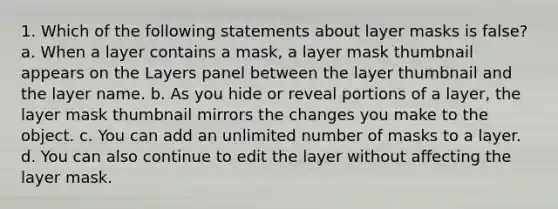 1. Which of the following statements about layer masks is false? a. When a layer contains a mask, a layer mask thumbnail appears on the Layers panel between the layer thumbnail and the layer name. b. As you hide or reveal portions of a layer, the layer mask thumbnail mirrors the changes you make to the object. c. You can add an unlimited number of masks to a layer. d. You can also continue to edit the layer without affecting the layer mask.