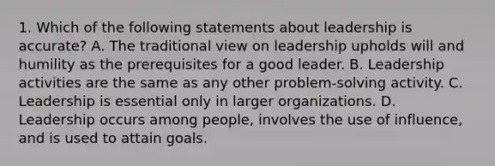 1. Which of the following statements about leadership is accurate? A. The traditional view on leadership upholds will and humility as the prerequisites for a good leader. B. Leadership activities are the same as any other problem-solving activity. C. Leadership is essential only in larger organizations. D. Leadership occurs among people, involves the use of influence, and is used to attain goals.