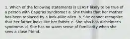 1. Which of the following statements is LEAST likely to be true of a person with Capgras syndrome? a. She thinks that her mother has been replaced by a look-alike alien. b. She cannot recognize that her father looks like her father. c. She also has Alzheimer's syndrome. d. She has no warm sense of familiarity when she sees a close friend.