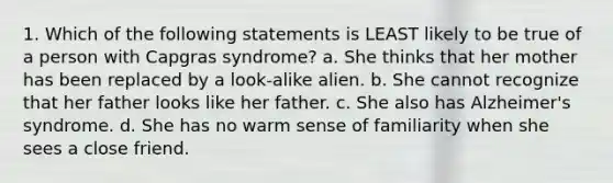 1. Which of the following statements is LEAST likely to be true of a person with Capgras syndrome? a. She thinks that her mother has been replaced by a look-alike alien. b. She cannot recognize that her father looks like her father. c. She also has Alzheimer's syndrome. d. She has no warm sense of familiarity when she sees a close friend.