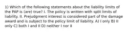 1) Which of the following statements about the liability limits of the PAP is (are) true? I. The policy is written with split limits of liability. II. Prejudgment interest is considered part of the damage award and is subject to the policy limit of liability. A) I only B) II only C) both I and II D) neither I nor II