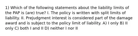 1) Which of the following statements about the liability limits of the PAP is (are) true? I. The policy is written with split limits of liability. II. Prejudgment interest is considered part of the damage award and is subject to the policy limit of liability. A) I only B) II only C) both I and II D) neither I nor II